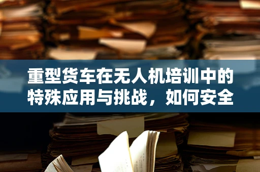 重型货车在无人机培训中的特殊应用与挑战，如何安全地执行货物监控与运输任务？