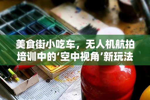 美食街小吃车，无人机航拍培训中的‘空中视角’新玩法？