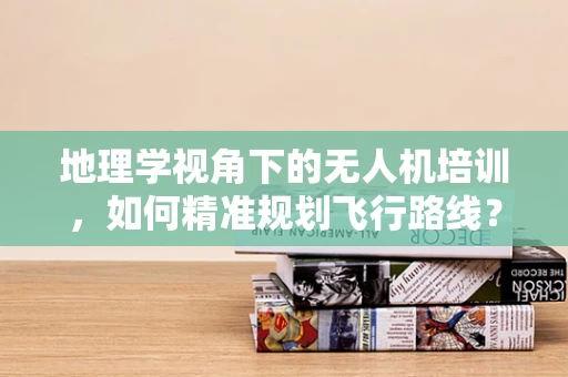 地理学视角下的无人机培训，如何精准规划飞行路线？