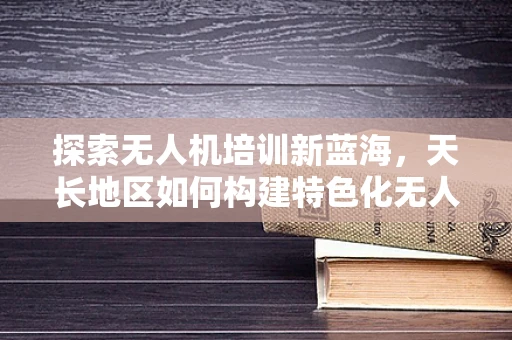 探索无人机培训新蓝海，天长地区如何构建特色化无人机教育体系？