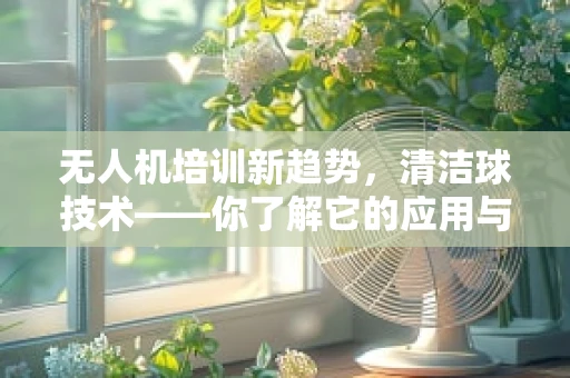 无人机培训新趋势，清洁球技术——你了解它的应用与挑战吗？