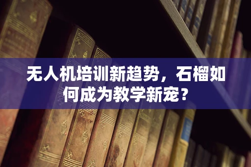 无人机培训新趋势，石榴如何成为教学新宠？
