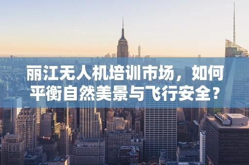 丽江无人机培训市场，如何平衡自然美景与飞行安全？