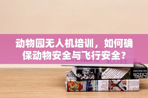 动物园无人机培训，如何确保动物安全与飞行安全？