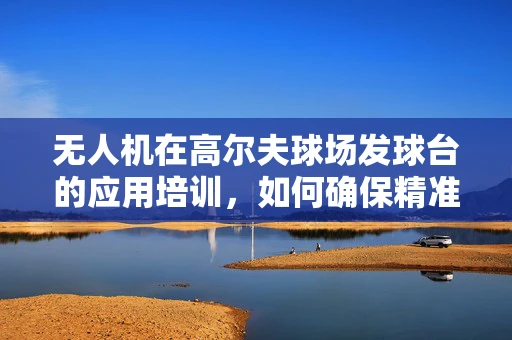 无人机在高尔夫球场发球台的应用培训，如何确保精准定位与安全飞行？
