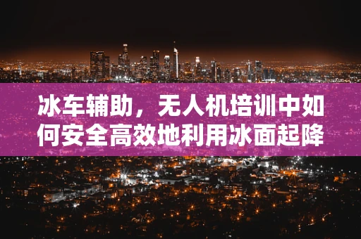 冰车辅助，无人机培训中如何安全高效地利用冰面起降？