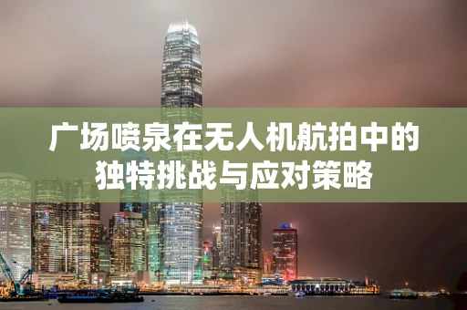 广场喷泉在无人机航拍中的独特挑战与应对策略