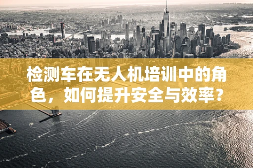 检测车在无人机培训中的角色，如何提升安全与效率？