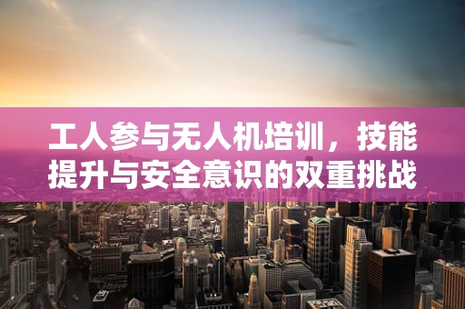 工人参与无人机培训，技能提升与安全意识的双重挑战