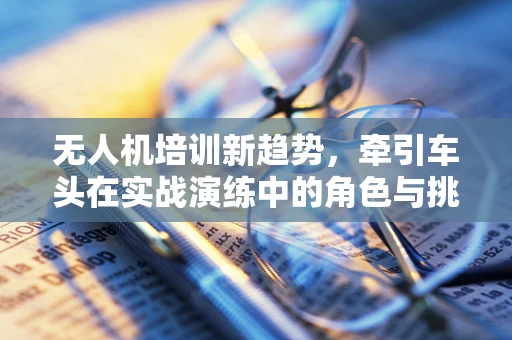 无人机培训新趋势，牵引车头在实战演练中的角色与挑战？