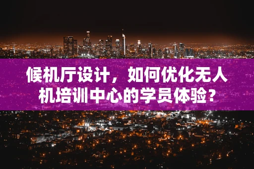 候机厅设计，如何优化无人机培训中心的学员体验？