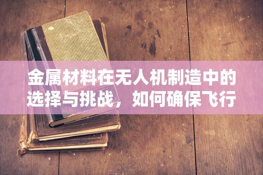 金属材料在无人机制造中的选择与挑战，如何确保飞行安全？
