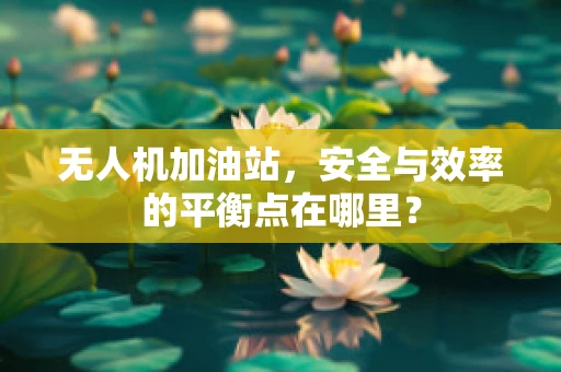无人机加油站，安全与效率的平衡点在哪里？