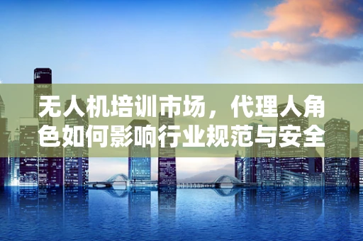 无人机培训市场，代理人角色如何影响行业规范与安全？