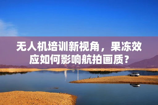 无人机培训新视角，果冻效应如何影响航拍画质？