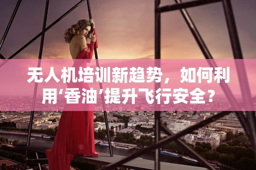 无人机培训新趋势，如何利用‘香油’提升飞行安全？