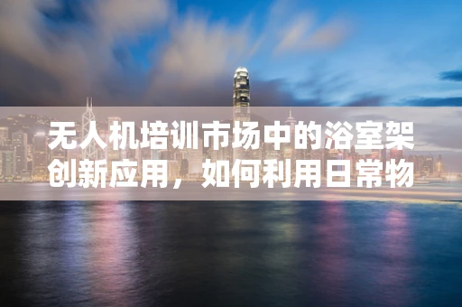 无人机培训市场中的浴室架创新应用，如何利用日常物品提升飞行安全？