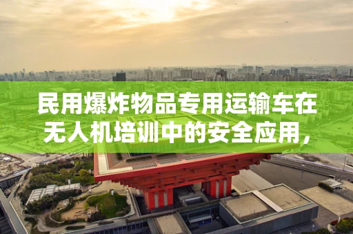 民用爆炸物品专用运输车在无人机培训中的安全应用，如何确保双重安全？