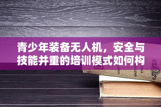 青少年装备无人机，安全与技能并重的培训模式如何构建？