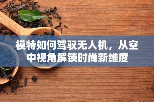 模特如何驾驭无人机，从空中视角解锁时尚新维度
