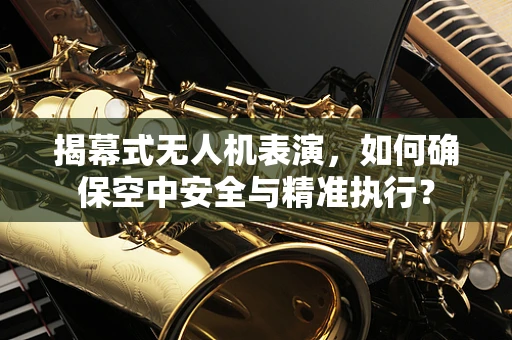 揭幕式无人机表演，如何确保空中安全与精准执行？