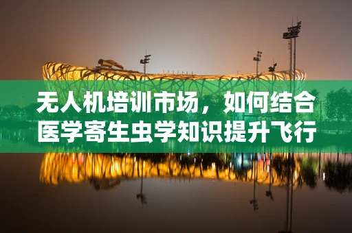 无人机培训市场，如何结合医学寄生虫学知识提升飞行安全？