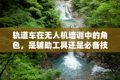 轨道车在无人机培训中的角色，是辅助工具还是必备技能？