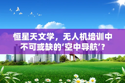 恒星天文学，无人机培训中不可或缺的‘空中导航’？