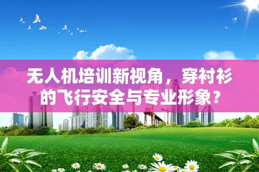 无人机培训新视角，穿衬衫的飞行安全与专业形象？