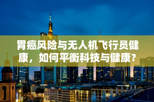 胃癌风险与无人机飞行员健康，如何平衡科技与健康？