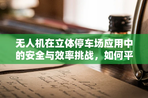 无人机在立体停车场应用中的安全与效率挑战，如何平衡技术革新与安全风险？