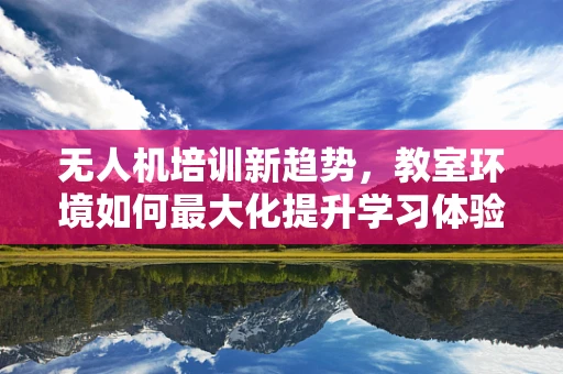 无人机培训新趋势，教室环境如何最大化提升学习体验？