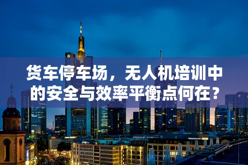 货车停车场，无人机培训中的安全与效率平衡点何在？