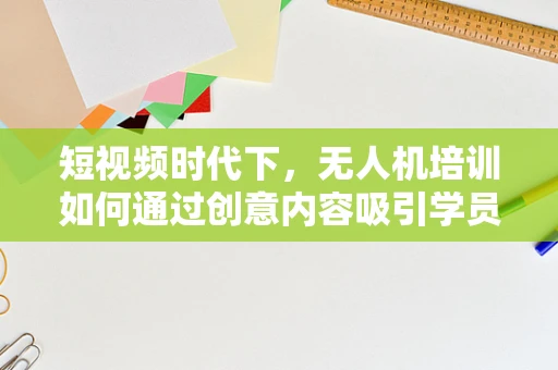 短视频时代下，无人机培训如何通过创意内容吸引学员？