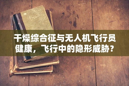 干燥综合征与无人机飞行员健康，飞行中的隐形威胁？