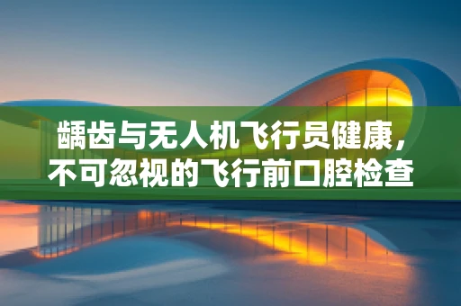 龋齿与无人机飞行员健康，不可忽视的飞行前口腔检查