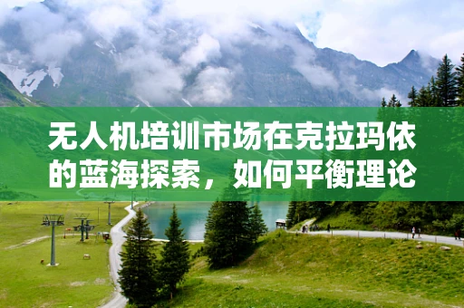无人机培训市场在克拉玛依的蓝海探索，如何平衡理论与实践的深度融合？