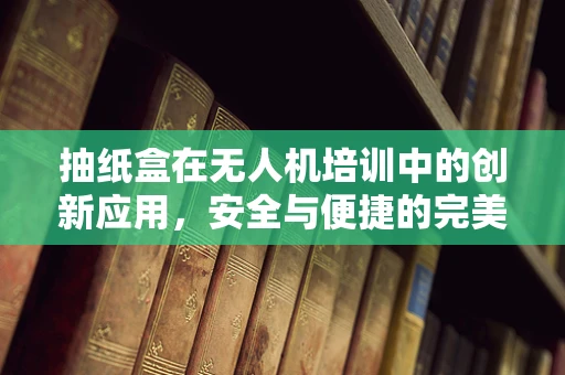 抽纸盒在无人机培训中的创新应用，安全与便捷的完美结合？