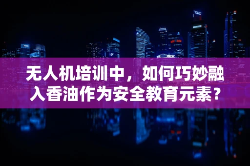 无人机培训中，如何巧妙融入香油作为安全教育元素？