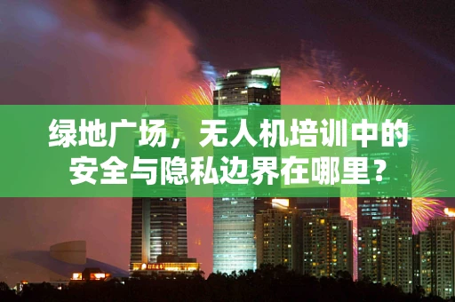 绿地广场，无人机培训中的安全与隐私边界在哪里？