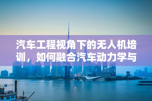 汽车工程视角下的无人机培训，如何融合汽车动力学与无人机飞行？