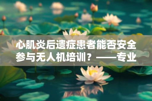 心肌炎后遗症患者能否安全参与无人机培训？——专业视角的考量