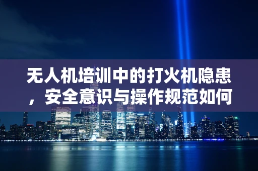 无人机培训中的打火机隐患，安全意识与操作规范如何并重？