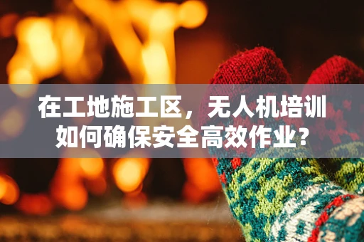 在工地施工区，无人机培训如何确保安全高效作业？