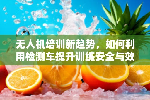 无人机培训新趋势，如何利用检测车提升训练安全与效率？