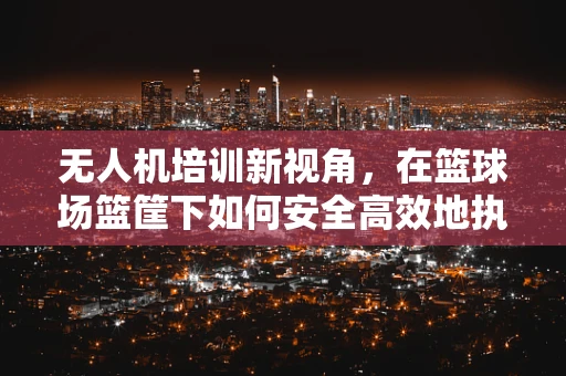 无人机培训新视角，在篮球场篮筐下如何安全高效地执行低空拍摄？