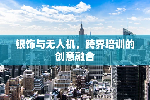 银饰与无人机，跨界培训的创意融合