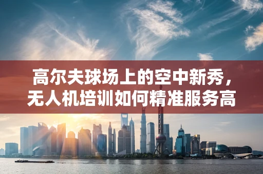 高尔夫球场上的空中新秀，无人机培训如何精准服务高尔夫爱好者？