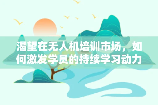 渴望在无人机培训市场，如何激发学员的持续学习动力？
