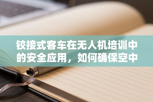 铰接式客车在无人机培训中的安全应用，如何确保空中与地面的无缝衔接？
